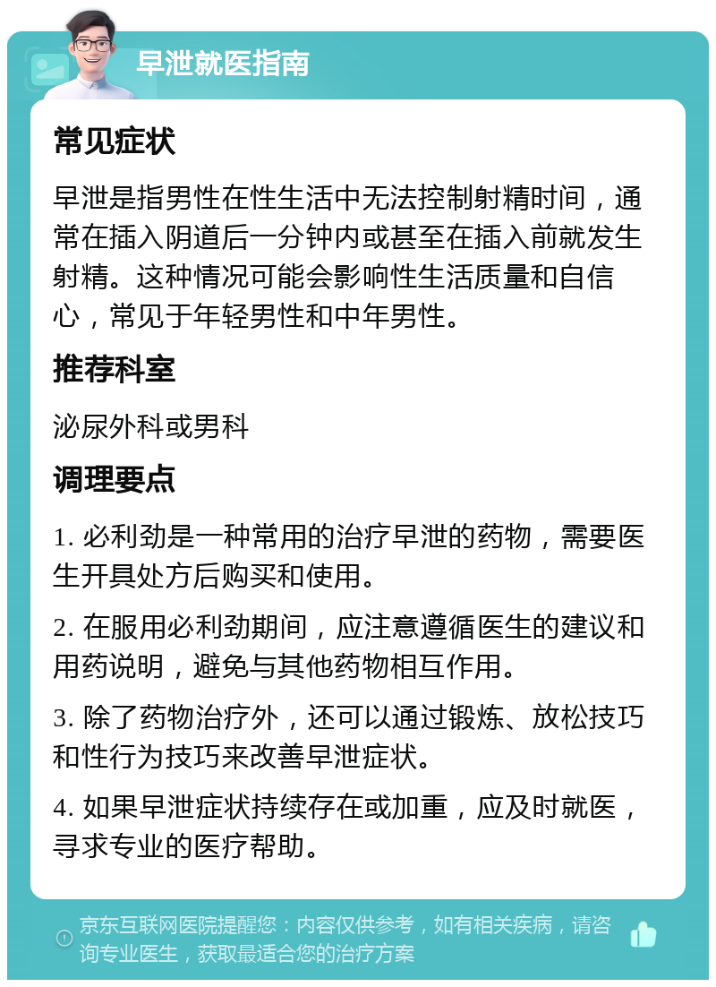 早泄就医指南 常见症状 早泄是指男性在性生活中无法控制射精时间，通常在插入阴道后一分钟内或甚至在插入前就发生射精。这种情况可能会影响性生活质量和自信心，常见于年轻男性和中年男性。 推荐科室 泌尿外科或男科 调理要点 1. 必利劲是一种常用的治疗早泄的药物，需要医生开具处方后购买和使用。 2. 在服用必利劲期间，应注意遵循医生的建议和用药说明，避免与其他药物相互作用。 3. 除了药物治疗外，还可以通过锻炼、放松技巧和性行为技巧来改善早泄症状。 4. 如果早泄症状持续存在或加重，应及时就医，寻求专业的医疗帮助。