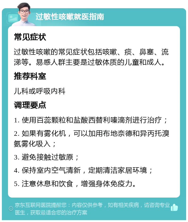 过敏性咳嗽就医指南 常见症状 过敏性咳嗽的常见症状包括咳嗽、痰、鼻塞、流涕等。易感人群主要是过敏体质的儿童和成人。 推荐科室 儿科或呼吸内科 调理要点 1. 使用百蕊颗粒和盐酸西替利嗪滴剂进行治疗； 2. 如果有雾化机，可以加用布地奈德和异丙托溴氨雾化吸入； 3. 避免接触过敏原； 4. 保持室内空气清新，定期清洁家居环境； 5. 注意休息和饮食，增强身体免疫力。