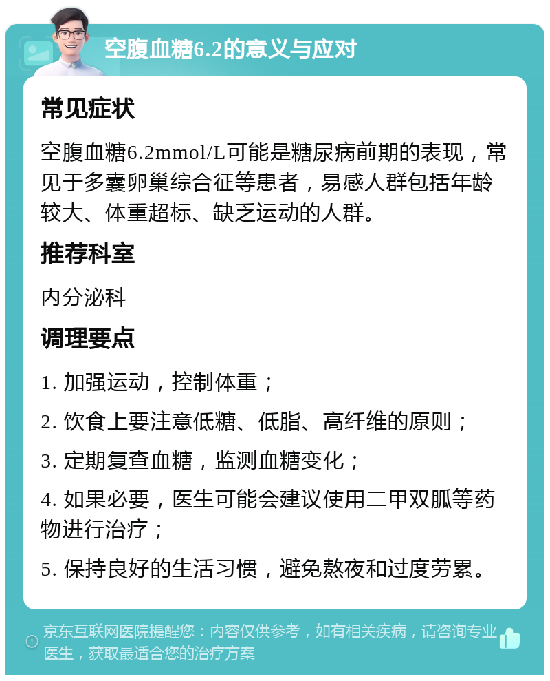 空腹血糖6.2的意义与应对 常见症状 空腹血糖6.2mmol/L可能是糖尿病前期的表现，常见于多囊卵巢综合征等患者，易感人群包括年龄较大、体重超标、缺乏运动的人群。 推荐科室 内分泌科 调理要点 1. 加强运动，控制体重； 2. 饮食上要注意低糖、低脂、高纤维的原则； 3. 定期复查血糖，监测血糖变化； 4. 如果必要，医生可能会建议使用二甲双胍等药物进行治疗； 5. 保持良好的生活习惯，避免熬夜和过度劳累。