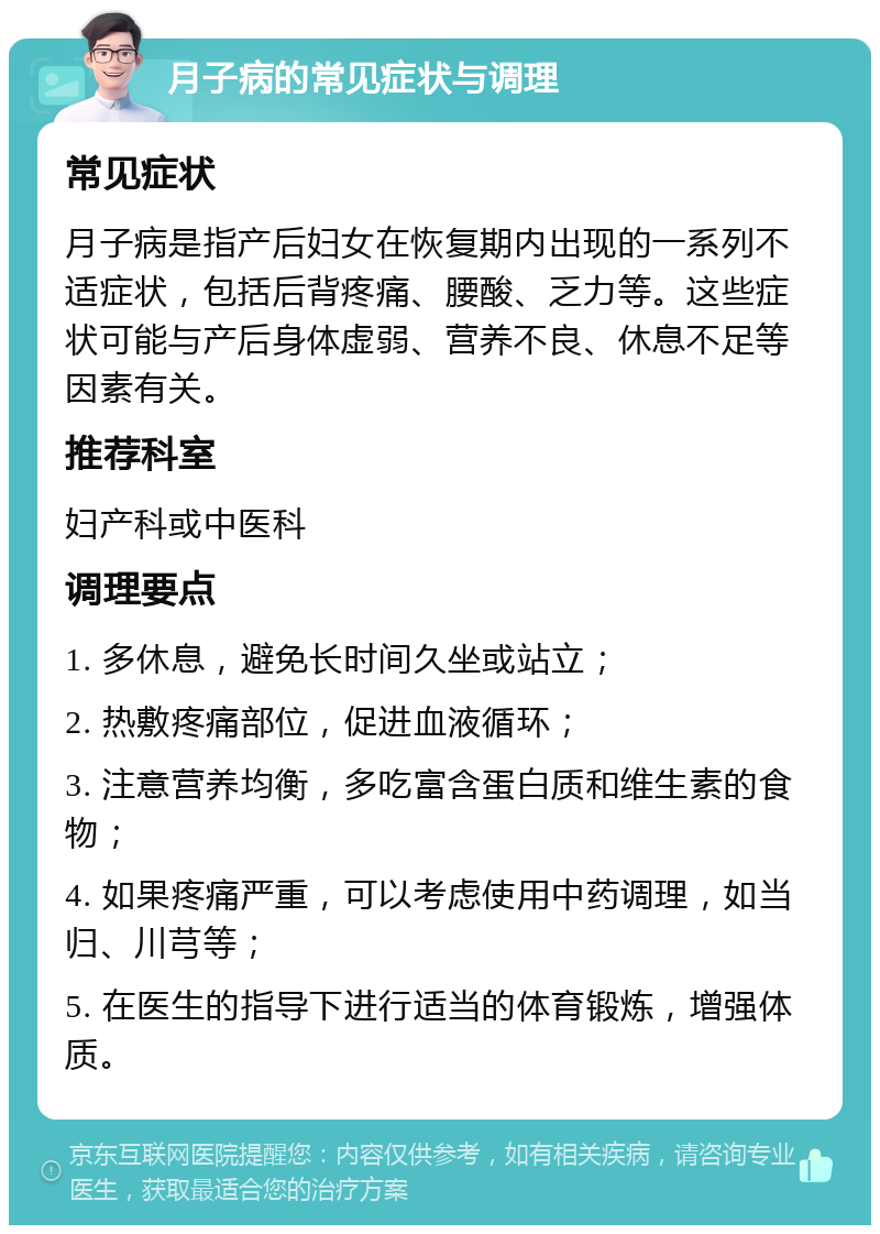 月子病的常见症状与调理 常见症状 月子病是指产后妇女在恢复期内出现的一系列不适症状，包括后背疼痛、腰酸、乏力等。这些症状可能与产后身体虚弱、营养不良、休息不足等因素有关。 推荐科室 妇产科或中医科 调理要点 1. 多休息，避免长时间久坐或站立； 2. 热敷疼痛部位，促进血液循环； 3. 注意营养均衡，多吃富含蛋白质和维生素的食物； 4. 如果疼痛严重，可以考虑使用中药调理，如当归、川芎等； 5. 在医生的指导下进行适当的体育锻炼，增强体质。