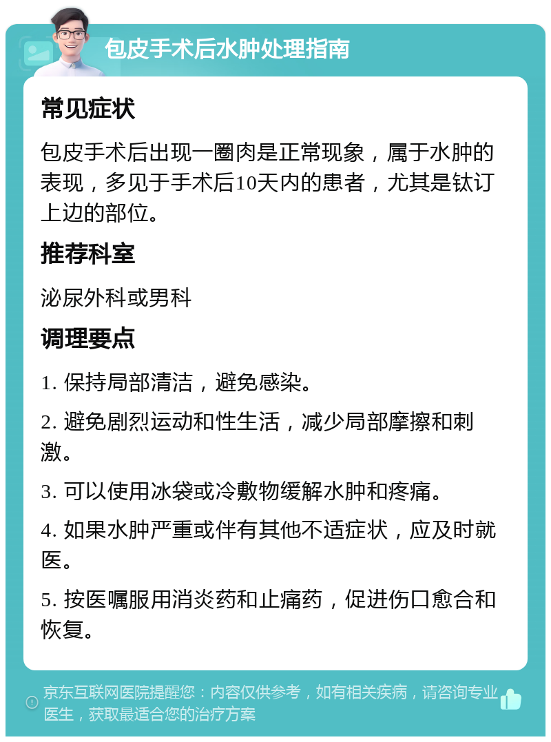 包皮手术后水肿处理指南 常见症状 包皮手术后出现一圈肉是正常现象，属于水肿的表现，多见于手术后10天内的患者，尤其是钛订上边的部位。 推荐科室 泌尿外科或男科 调理要点 1. 保持局部清洁，避免感染。 2. 避免剧烈运动和性生活，减少局部摩擦和刺激。 3. 可以使用冰袋或冷敷物缓解水肿和疼痛。 4. 如果水肿严重或伴有其他不适症状，应及时就医。 5. 按医嘱服用消炎药和止痛药，促进伤口愈合和恢复。