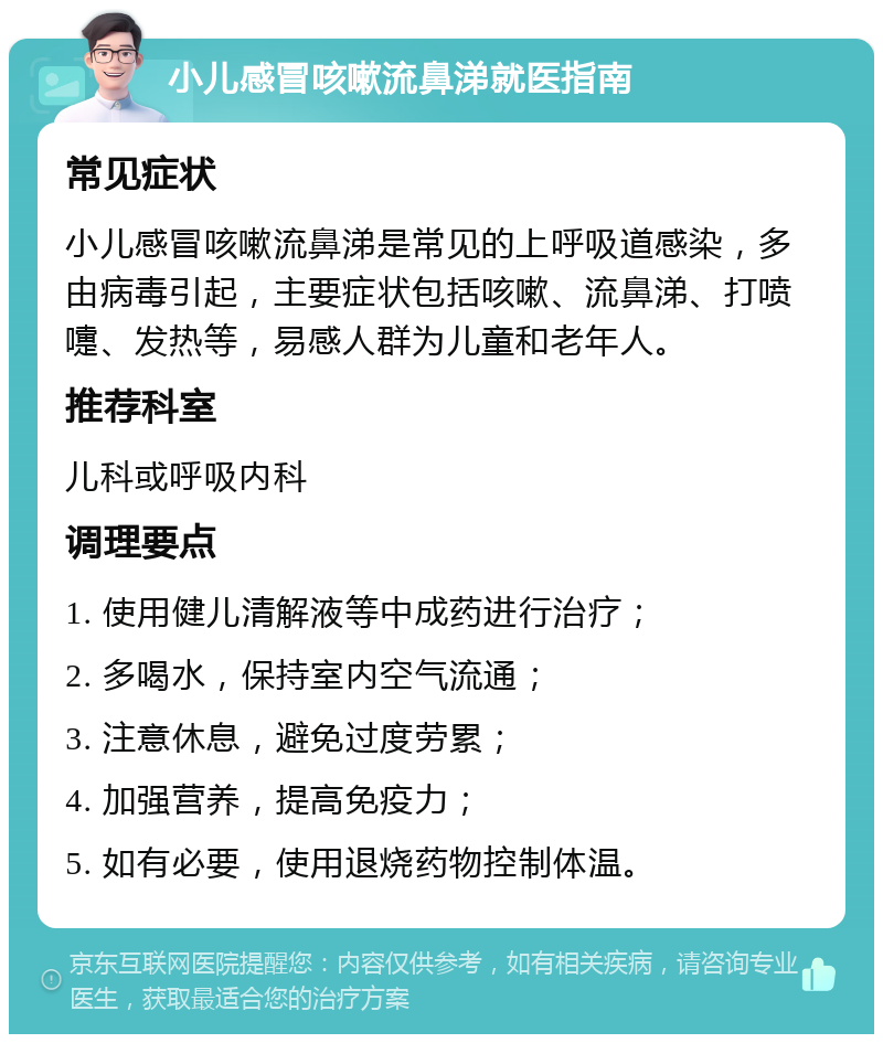 小儿感冒咳嗽流鼻涕就医指南 常见症状 小儿感冒咳嗽流鼻涕是常见的上呼吸道感染，多由病毒引起，主要症状包括咳嗽、流鼻涕、打喷嚏、发热等，易感人群为儿童和老年人。 推荐科室 儿科或呼吸内科 调理要点 1. 使用健儿清解液等中成药进行治疗； 2. 多喝水，保持室内空气流通； 3. 注意休息，避免过度劳累； 4. 加强营养，提高免疫力； 5. 如有必要，使用退烧药物控制体温。