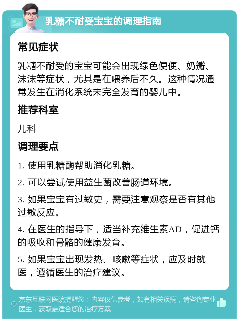 乳糖不耐受宝宝的调理指南 常见症状 乳糖不耐受的宝宝可能会出现绿色便便、奶瓣、沫沫等症状，尤其是在喂养后不久。这种情况通常发生在消化系统未完全发育的婴儿中。 推荐科室 儿科 调理要点 1. 使用乳糖酶帮助消化乳糖。 2. 可以尝试使用益生菌改善肠道环境。 3. 如果宝宝有过敏史，需要注意观察是否有其他过敏反应。 4. 在医生的指导下，适当补充维生素AD，促进钙的吸收和骨骼的健康发育。 5. 如果宝宝出现发热、咳嗽等症状，应及时就医，遵循医生的治疗建议。