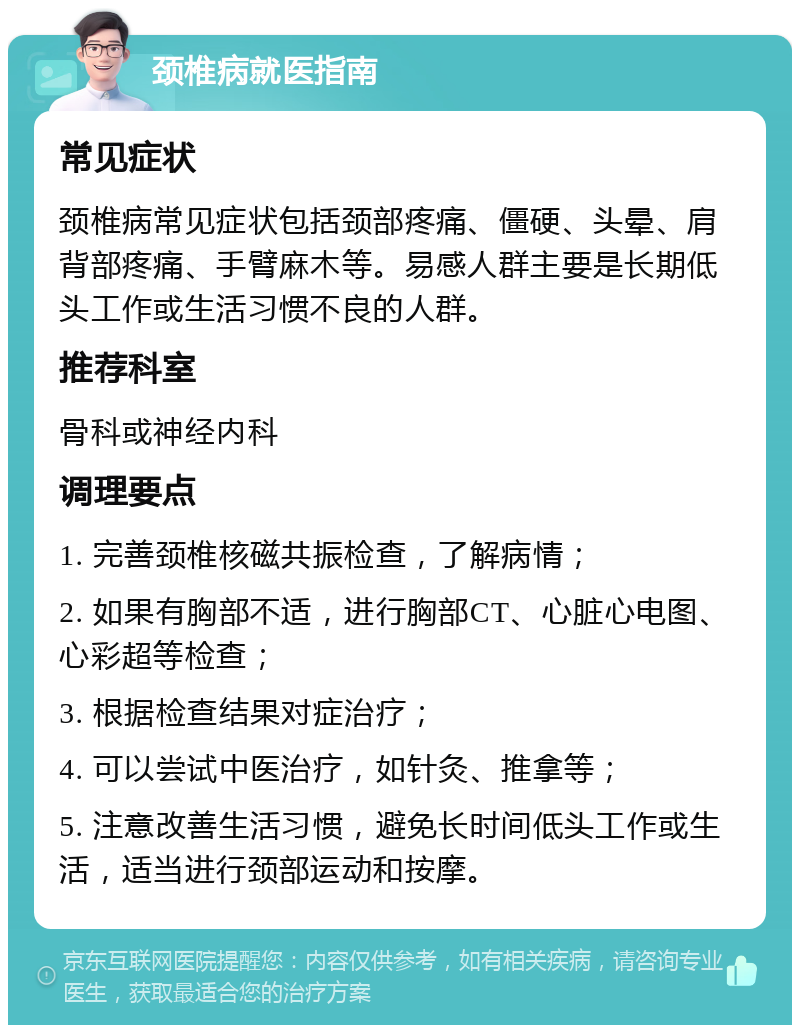 颈椎病就医指南 常见症状 颈椎病常见症状包括颈部疼痛、僵硬、头晕、肩背部疼痛、手臂麻木等。易感人群主要是长期低头工作或生活习惯不良的人群。 推荐科室 骨科或神经内科 调理要点 1. 完善颈椎核磁共振检查，了解病情； 2. 如果有胸部不适，进行胸部CT、心脏心电图、心彩超等检查； 3. 根据检查结果对症治疗； 4. 可以尝试中医治疗，如针灸、推拿等； 5. 注意改善生活习惯，避免长时间低头工作或生活，适当进行颈部运动和按摩。