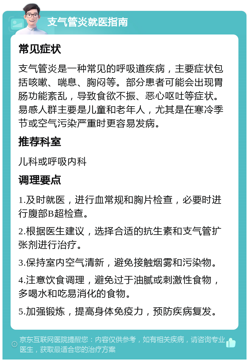 支气管炎就医指南 常见症状 支气管炎是一种常见的呼吸道疾病，主要症状包括咳嗽、喘息、胸闷等。部分患者可能会出现胃肠功能紊乱，导致食欲不振、恶心呕吐等症状。易感人群主要是儿童和老年人，尤其是在寒冷季节或空气污染严重时更容易发病。 推荐科室 儿科或呼吸内科 调理要点 1.及时就医，进行血常规和胸片检查，必要时进行腹部B超检查。 2.根据医生建议，选择合适的抗生素和支气管扩张剂进行治疗。 3.保持室内空气清新，避免接触烟雾和污染物。 4.注意饮食调理，避免过于油腻或刺激性食物，多喝水和吃易消化的食物。 5.加强锻炼，提高身体免疫力，预防疾病复发。