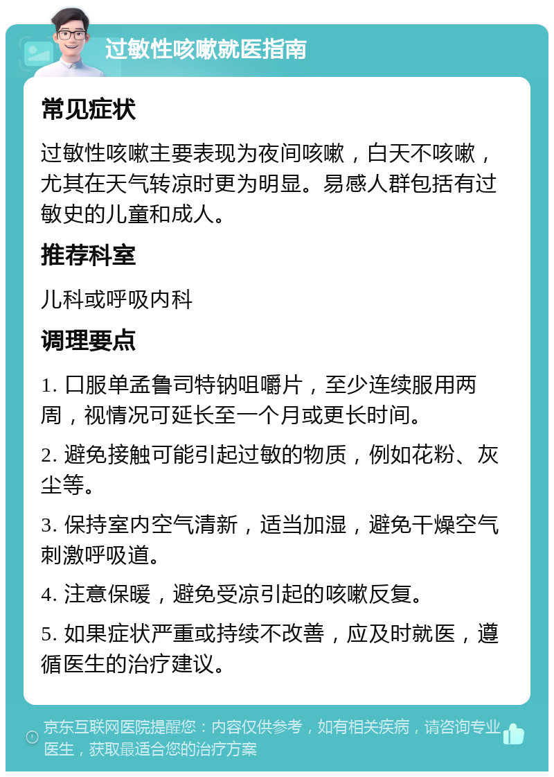 过敏性咳嗽就医指南 常见症状 过敏性咳嗽主要表现为夜间咳嗽，白天不咳嗽，尤其在天气转凉时更为明显。易感人群包括有过敏史的儿童和成人。 推荐科室 儿科或呼吸内科 调理要点 1. 口服单孟鲁司特钠咀嚼片，至少连续服用两周，视情况可延长至一个月或更长时间。 2. 避免接触可能引起过敏的物质，例如花粉、灰尘等。 3. 保持室内空气清新，适当加湿，避免干燥空气刺激呼吸道。 4. 注意保暖，避免受凉引起的咳嗽反复。 5. 如果症状严重或持续不改善，应及时就医，遵循医生的治疗建议。