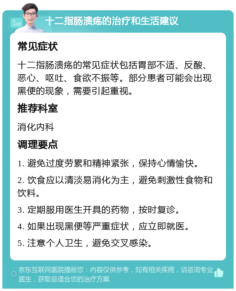 十二指肠溃疡的治疗和生活建议 常见症状 十二指肠溃疡的常见症状包括胃部不适、反酸、恶心、呕吐、食欲不振等。部分患者可能会出现黑便的现象，需要引起重视。 推荐科室 消化内科 调理要点 1. 避免过度劳累和精神紧张，保持心情愉快。 2. 饮食应以清淡易消化为主，避免刺激性食物和饮料。 3. 定期服用医生开具的药物，按时复诊。 4. 如果出现黑便等严重症状，应立即就医。 5. 注意个人卫生，避免交叉感染。