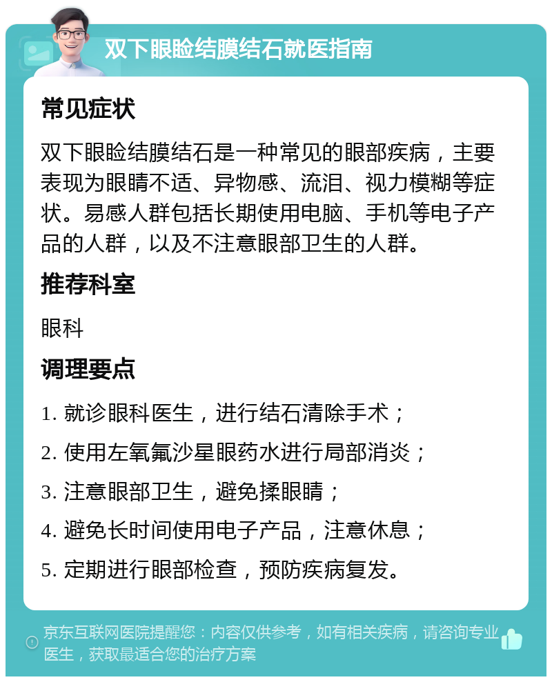 双下眼睑结膜结石就医指南 常见症状 双下眼睑结膜结石是一种常见的眼部疾病，主要表现为眼睛不适、异物感、流泪、视力模糊等症状。易感人群包括长期使用电脑、手机等电子产品的人群，以及不注意眼部卫生的人群。 推荐科室 眼科 调理要点 1. 就诊眼科医生，进行结石清除手术； 2. 使用左氧氟沙星眼药水进行局部消炎； 3. 注意眼部卫生，避免揉眼睛； 4. 避免长时间使用电子产品，注意休息； 5. 定期进行眼部检查，预防疾病复发。