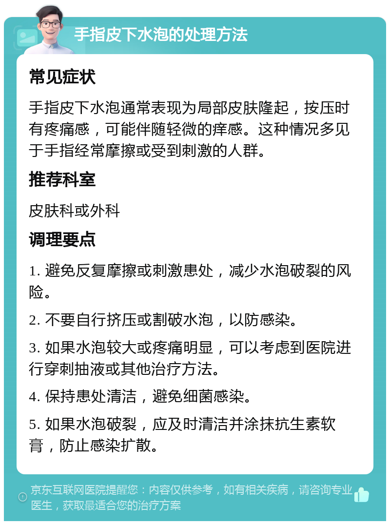 手指皮下水泡的处理方法 常见症状 手指皮下水泡通常表现为局部皮肤隆起，按压时有疼痛感，可能伴随轻微的痒感。这种情况多见于手指经常摩擦或受到刺激的人群。 推荐科室 皮肤科或外科 调理要点 1. 避免反复摩擦或刺激患处，减少水泡破裂的风险。 2. 不要自行挤压或割破水泡，以防感染。 3. 如果水泡较大或疼痛明显，可以考虑到医院进行穿刺抽液或其他治疗方法。 4. 保持患处清洁，避免细菌感染。 5. 如果水泡破裂，应及时清洁并涂抹抗生素软膏，防止感染扩散。