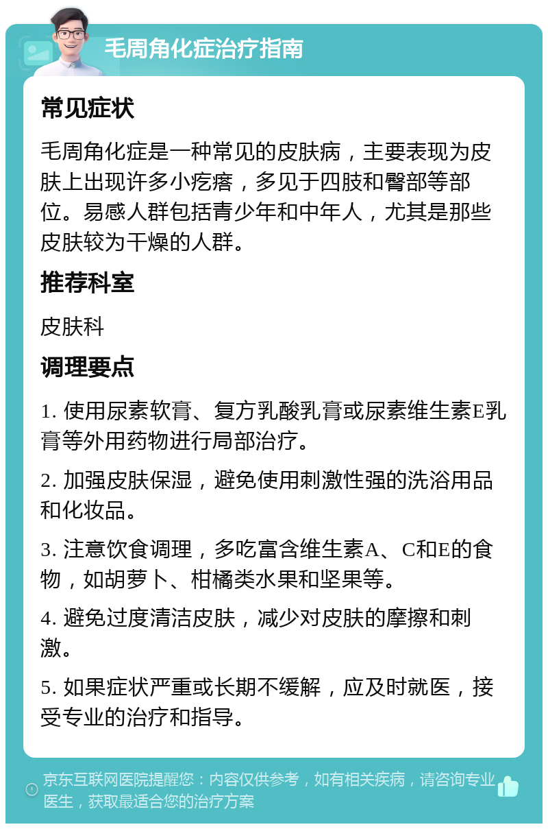 毛周角化症治疗指南 常见症状 毛周角化症是一种常见的皮肤病，主要表现为皮肤上出现许多小疙瘩，多见于四肢和臀部等部位。易感人群包括青少年和中年人，尤其是那些皮肤较为干燥的人群。 推荐科室 皮肤科 调理要点 1. 使用尿素软膏、复方乳酸乳膏或尿素维生素E乳膏等外用药物进行局部治疗。 2. 加强皮肤保湿，避免使用刺激性强的洗浴用品和化妆品。 3. 注意饮食调理，多吃富含维生素A、C和E的食物，如胡萝卜、柑橘类水果和坚果等。 4. 避免过度清洁皮肤，减少对皮肤的摩擦和刺激。 5. 如果症状严重或长期不缓解，应及时就医，接受专业的治疗和指导。