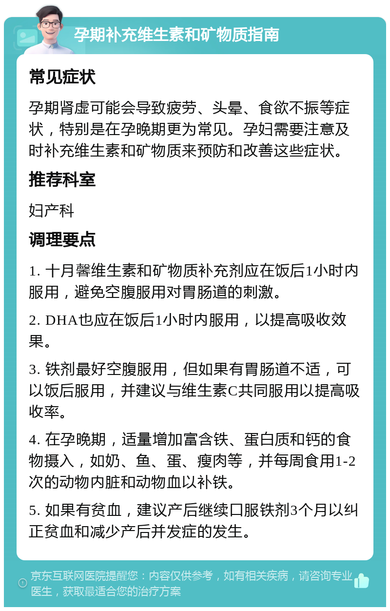 孕期补充维生素和矿物质指南 常见症状 孕期肾虚可能会导致疲劳、头晕、食欲不振等症状，特别是在孕晚期更为常见。孕妇需要注意及时补充维生素和矿物质来预防和改善这些症状。 推荐科室 妇产科 调理要点 1. 十月馨维生素和矿物质补充剂应在饭后1小时内服用，避免空腹服用对胃肠道的刺激。 2. DHA也应在饭后1小时内服用，以提高吸收效果。 3. 铁剂最好空腹服用，但如果有胃肠道不适，可以饭后服用，并建议与维生素C共同服用以提高吸收率。 4. 在孕晚期，适量增加富含铁、蛋白质和钙的食物摄入，如奶、鱼、蛋、瘦肉等，并每周食用1-2次的动物内脏和动物血以补铁。 5. 如果有贫血，建议产后继续口服铁剂3个月以纠正贫血和减少产后并发症的发生。