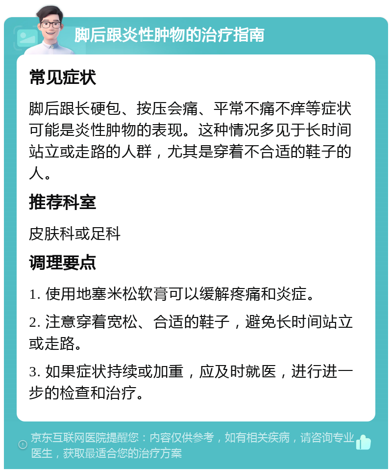 脚后跟炎性肿物的治疗指南 常见症状 脚后跟长硬包、按压会痛、平常不痛不痒等症状可能是炎性肿物的表现。这种情况多见于长时间站立或走路的人群，尤其是穿着不合适的鞋子的人。 推荐科室 皮肤科或足科 调理要点 1. 使用地塞米松软膏可以缓解疼痛和炎症。 2. 注意穿着宽松、合适的鞋子，避免长时间站立或走路。 3. 如果症状持续或加重，应及时就医，进行进一步的检查和治疗。