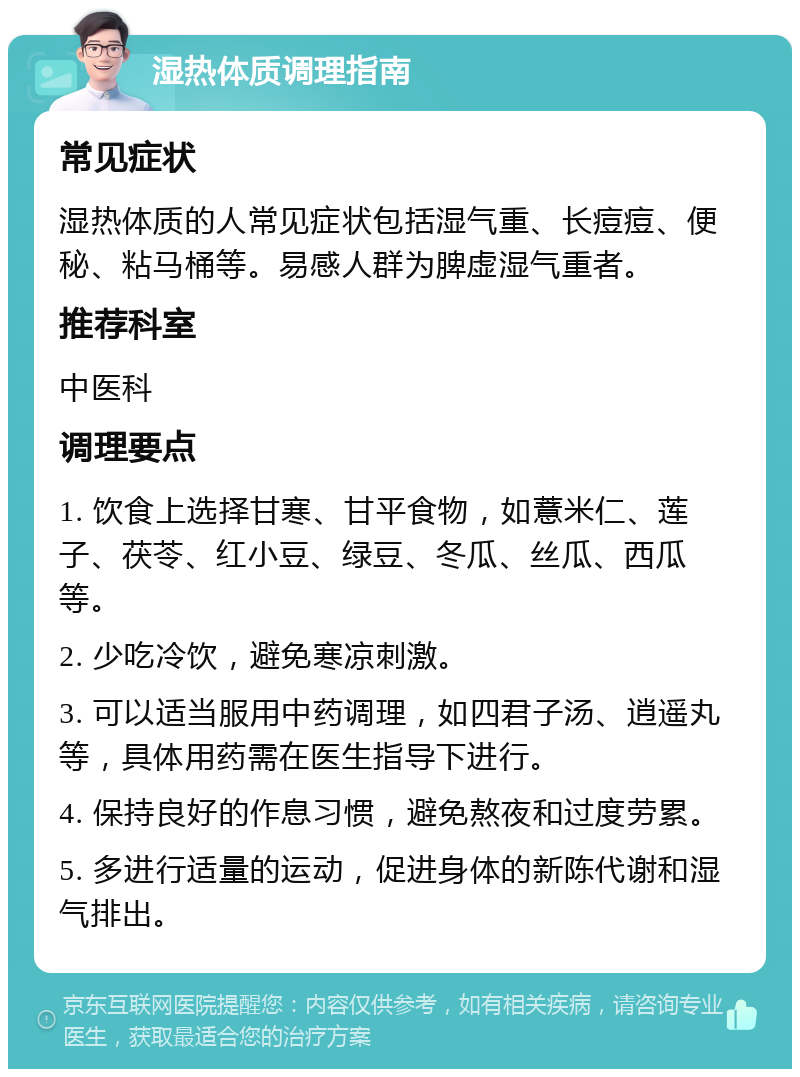 湿热体质调理指南 常见症状 湿热体质的人常见症状包括湿气重、长痘痘、便秘、粘马桶等。易感人群为脾虚湿气重者。 推荐科室 中医科 调理要点 1. 饮食上选择甘寒、甘平食物，如薏米仁、莲子、茯苓、红小豆、绿豆、冬瓜、丝瓜、西瓜等。 2. 少吃冷饮，避免寒凉刺激。 3. 可以适当服用中药调理，如四君子汤、逍遥丸等，具体用药需在医生指导下进行。 4. 保持良好的作息习惯，避免熬夜和过度劳累。 5. 多进行适量的运动，促进身体的新陈代谢和湿气排出。