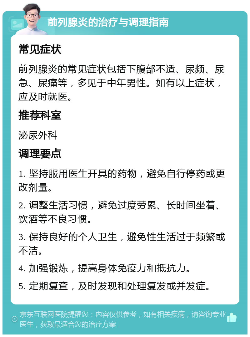 前列腺炎的治疗与调理指南 常见症状 前列腺炎的常见症状包括下腹部不适、尿频、尿急、尿痛等，多见于中年男性。如有以上症状，应及时就医。 推荐科室 泌尿外科 调理要点 1. 坚持服用医生开具的药物，避免自行停药或更改剂量。 2. 调整生活习惯，避免过度劳累、长时间坐着、饮酒等不良习惯。 3. 保持良好的个人卫生，避免性生活过于频繁或不洁。 4. 加强锻炼，提高身体免疫力和抵抗力。 5. 定期复查，及时发现和处理复发或并发症。