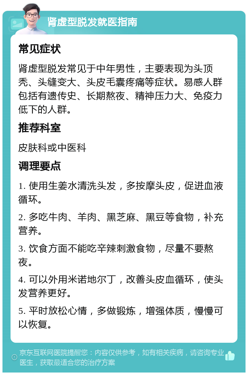 肾虚型脱发就医指南 常见症状 肾虚型脱发常见于中年男性，主要表现为头顶秃、头缝变大、头皮毛囊疼痛等症状。易感人群包括有遗传史、长期熬夜、精神压力大、免疫力低下的人群。 推荐科室 皮肤科或中医科 调理要点 1. 使用生姜水清洗头发，多按摩头皮，促进血液循环。 2. 多吃牛肉、羊肉、黑芝麻、黑豆等食物，补充营养。 3. 饮食方面不能吃辛辣刺激食物，尽量不要熬夜。 4. 可以外用米诺地尔丁，改善头皮血循环，使头发营养更好。 5. 平时放松心情，多做锻炼，增强体质，慢慢可以恢复。