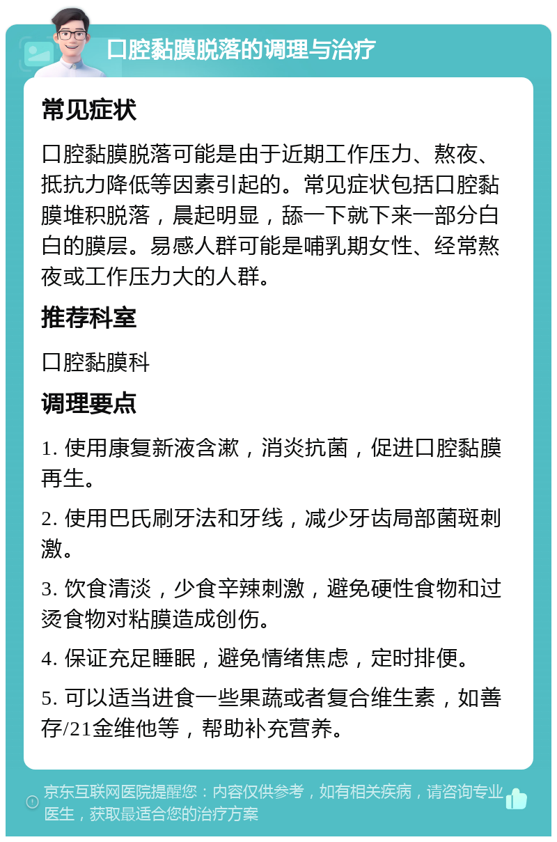 口腔黏膜脱落的调理与治疗 常见症状 口腔黏膜脱落可能是由于近期工作压力、熬夜、抵抗力降低等因素引起的。常见症状包括口腔黏膜堆积脱落，晨起明显，舔一下就下来一部分白白的膜层。易感人群可能是哺乳期女性、经常熬夜或工作压力大的人群。 推荐科室 口腔黏膜科 调理要点 1. 使用康复新液含漱，消炎抗菌，促进口腔黏膜再生。 2. 使用巴氏刷牙法和牙线，减少牙齿局部菌斑刺激。 3. 饮食清淡，少食辛辣刺激，避免硬性食物和过烫食物对粘膜造成创伤。 4. 保证充足睡眠，避免情绪焦虑，定时排便。 5. 可以适当进食一些果蔬或者复合维生素，如善存/21金维他等，帮助补充营养。