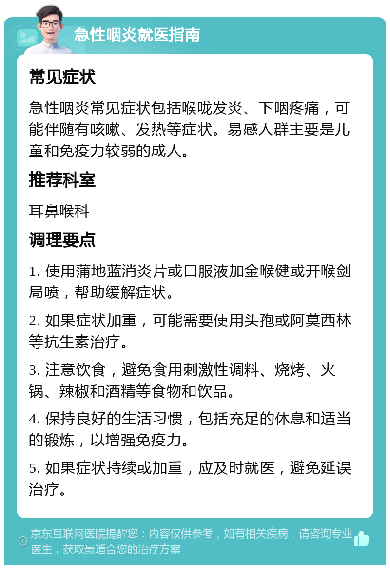 急性咽炎就医指南 常见症状 急性咽炎常见症状包括喉咙发炎、下咽疼痛，可能伴随有咳嗽、发热等症状。易感人群主要是儿童和免疫力较弱的成人。 推荐科室 耳鼻喉科 调理要点 1. 使用蒲地蓝消炎片或口服液加金喉健或开喉剑局喷，帮助缓解症状。 2. 如果症状加重，可能需要使用头孢或阿莫西林等抗生素治疗。 3. 注意饮食，避免食用刺激性调料、烧烤、火锅、辣椒和酒精等食物和饮品。 4. 保持良好的生活习惯，包括充足的休息和适当的锻炼，以增强免疫力。 5. 如果症状持续或加重，应及时就医，避免延误治疗。