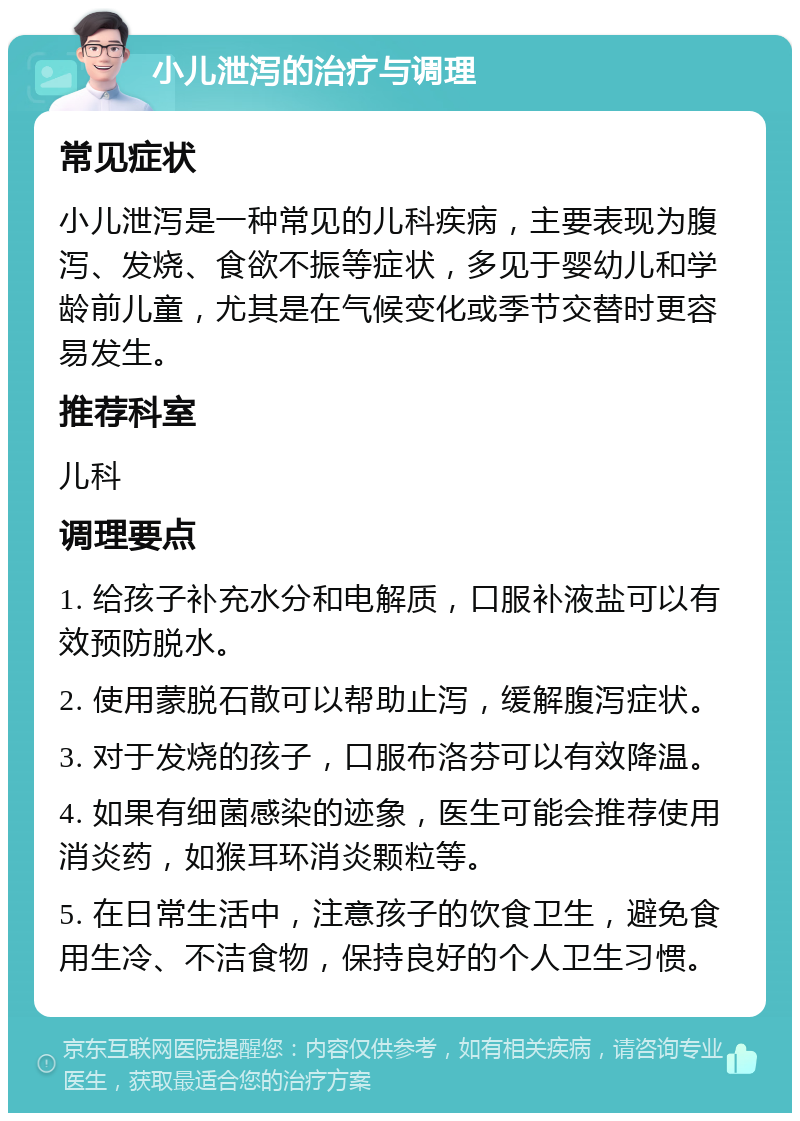 小儿泄泻的治疗与调理 常见症状 小儿泄泻是一种常见的儿科疾病，主要表现为腹泻、发烧、食欲不振等症状，多见于婴幼儿和学龄前儿童，尤其是在气候变化或季节交替时更容易发生。 推荐科室 儿科 调理要点 1. 给孩子补充水分和电解质，口服补液盐可以有效预防脱水。 2. 使用蒙脱石散可以帮助止泻，缓解腹泻症状。 3. 对于发烧的孩子，口服布洛芬可以有效降温。 4. 如果有细菌感染的迹象，医生可能会推荐使用消炎药，如猴耳环消炎颗粒等。 5. 在日常生活中，注意孩子的饮食卫生，避免食用生冷、不洁食物，保持良好的个人卫生习惯。