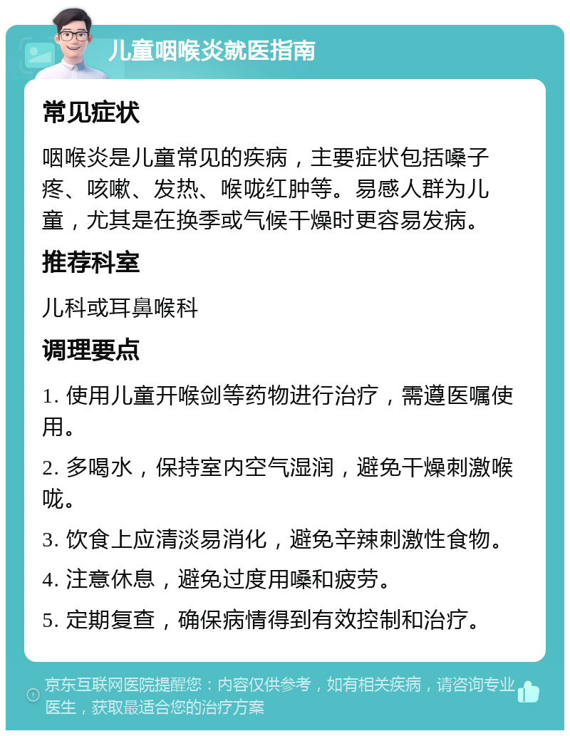 儿童咽喉炎就医指南 常见症状 咽喉炎是儿童常见的疾病，主要症状包括嗓子疼、咳嗽、发热、喉咙红肿等。易感人群为儿童，尤其是在换季或气候干燥时更容易发病。 推荐科室 儿科或耳鼻喉科 调理要点 1. 使用儿童开喉剑等药物进行治疗，需遵医嘱使用。 2. 多喝水，保持室内空气湿润，避免干燥刺激喉咙。 3. 饮食上应清淡易消化，避免辛辣刺激性食物。 4. 注意休息，避免过度用嗓和疲劳。 5. 定期复查，确保病情得到有效控制和治疗。