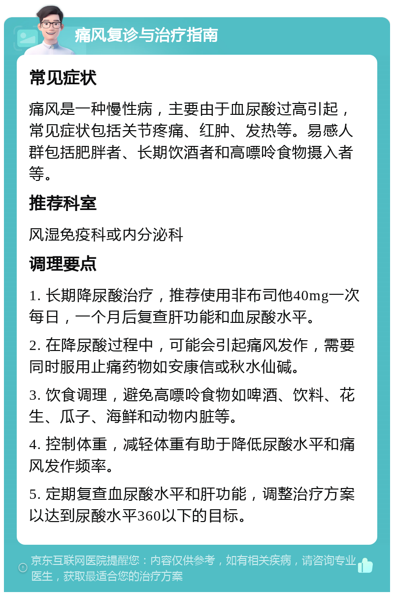 痛风复诊与治疗指南 常见症状 痛风是一种慢性病，主要由于血尿酸过高引起，常见症状包括关节疼痛、红肿、发热等。易感人群包括肥胖者、长期饮酒者和高嘌呤食物摄入者等。 推荐科室 风湿免疫科或内分泌科 调理要点 1. 长期降尿酸治疗，推荐使用非布司他40mg一次每日，一个月后复查肝功能和血尿酸水平。 2. 在降尿酸过程中，可能会引起痛风发作，需要同时服用止痛药物如安康信或秋水仙碱。 3. 饮食调理，避免高嘌呤食物如啤酒、饮料、花生、瓜子、海鲜和动物内脏等。 4. 控制体重，减轻体重有助于降低尿酸水平和痛风发作频率。 5. 定期复查血尿酸水平和肝功能，调整治疗方案以达到尿酸水平360以下的目标。