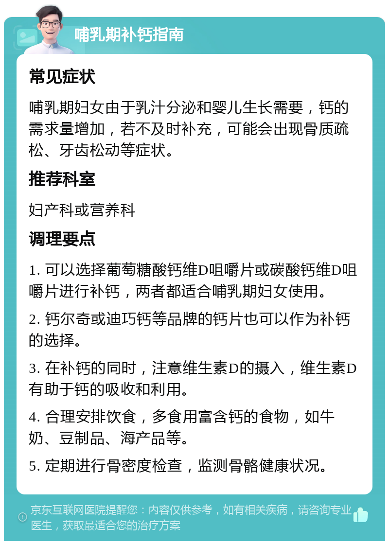 哺乳期补钙指南 常见症状 哺乳期妇女由于乳汁分泌和婴儿生长需要，钙的需求量增加，若不及时补充，可能会出现骨质疏松、牙齿松动等症状。 推荐科室 妇产科或营养科 调理要点 1. 可以选择葡萄糖酸钙维D咀嚼片或碳酸钙维D咀嚼片进行补钙，两者都适合哺乳期妇女使用。 2. 钙尔奇或迪巧钙等品牌的钙片也可以作为补钙的选择。 3. 在补钙的同时，注意维生素D的摄入，维生素D有助于钙的吸收和利用。 4. 合理安排饮食，多食用富含钙的食物，如牛奶、豆制品、海产品等。 5. 定期进行骨密度检查，监测骨骼健康状况。