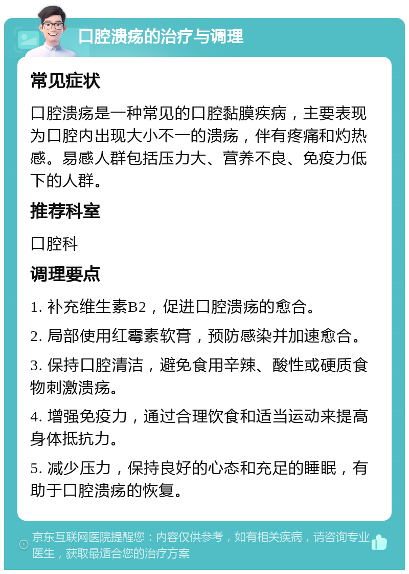 口腔溃疡的治疗与调理 常见症状 口腔溃疡是一种常见的口腔黏膜疾病，主要表现为口腔内出现大小不一的溃疡，伴有疼痛和灼热感。易感人群包括压力大、营养不良、免疫力低下的人群。 推荐科室 口腔科 调理要点 1. 补充维生素B2，促进口腔溃疡的愈合。 2. 局部使用红霉素软膏，预防感染并加速愈合。 3. 保持口腔清洁，避免食用辛辣、酸性或硬质食物刺激溃疡。 4. 增强免疫力，通过合理饮食和适当运动来提高身体抵抗力。 5. 减少压力，保持良好的心态和充足的睡眠，有助于口腔溃疡的恢复。