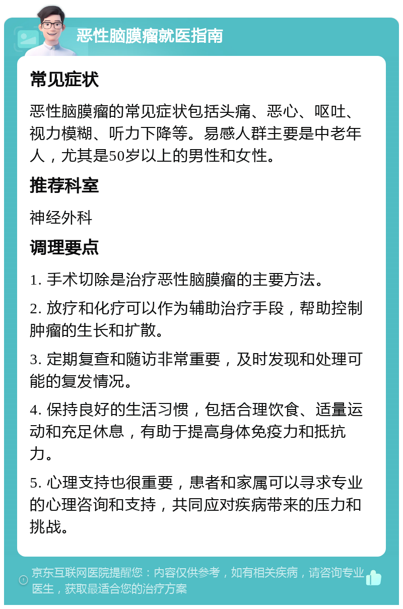 恶性脑膜瘤就医指南 常见症状 恶性脑膜瘤的常见症状包括头痛、恶心、呕吐、视力模糊、听力下降等。易感人群主要是中老年人，尤其是50岁以上的男性和女性。 推荐科室 神经外科 调理要点 1. 手术切除是治疗恶性脑膜瘤的主要方法。 2. 放疗和化疗可以作为辅助治疗手段，帮助控制肿瘤的生长和扩散。 3. 定期复查和随访非常重要，及时发现和处理可能的复发情况。 4. 保持良好的生活习惯，包括合理饮食、适量运动和充足休息，有助于提高身体免疫力和抵抗力。 5. 心理支持也很重要，患者和家属可以寻求专业的心理咨询和支持，共同应对疾病带来的压力和挑战。