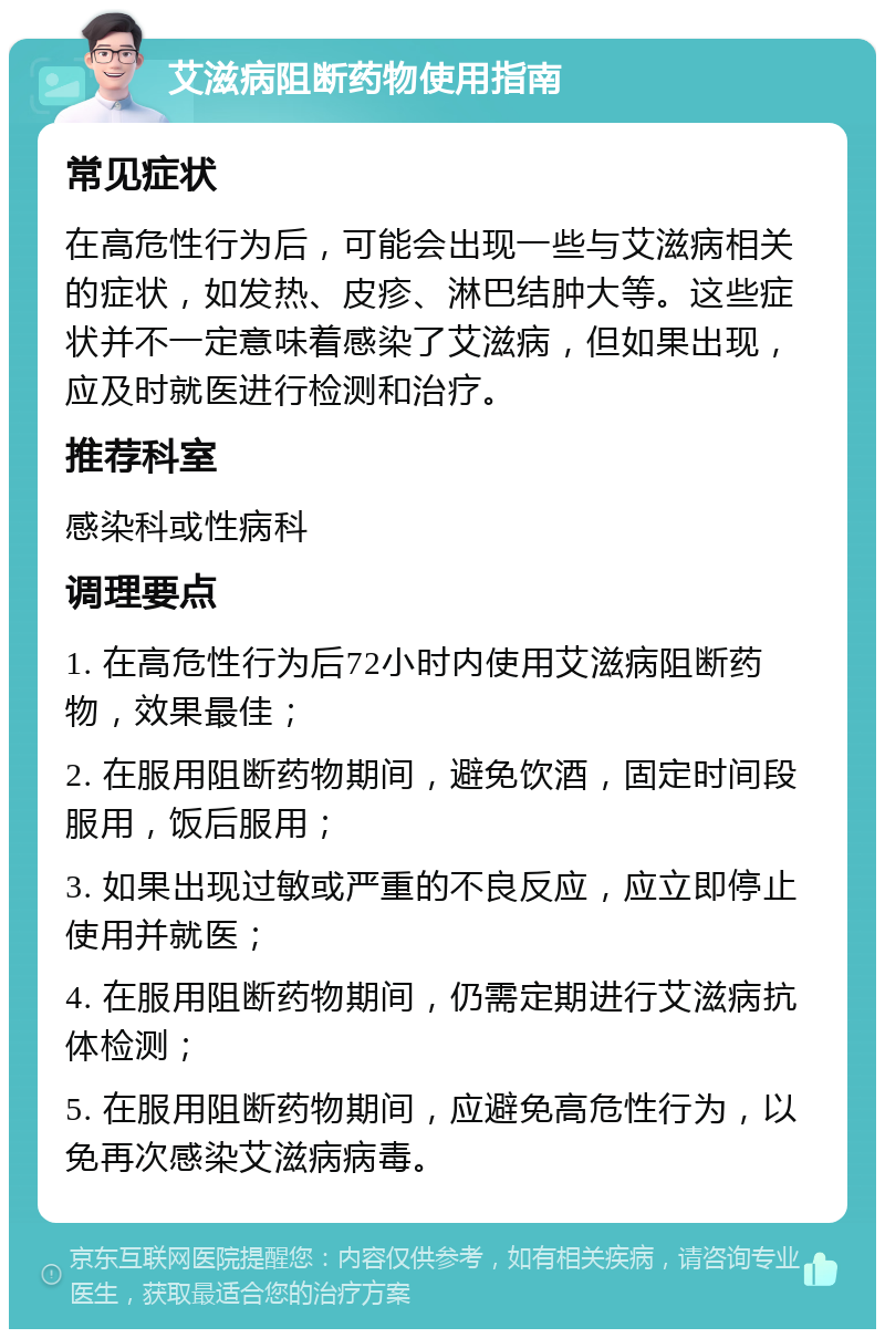 艾滋病阻断药物使用指南 常见症状 在高危性行为后，可能会出现一些与艾滋病相关的症状，如发热、皮疹、淋巴结肿大等。这些症状并不一定意味着感染了艾滋病，但如果出现，应及时就医进行检测和治疗。 推荐科室 感染科或性病科 调理要点 1. 在高危性行为后72小时内使用艾滋病阻断药物，效果最佳； 2. 在服用阻断药物期间，避免饮酒，固定时间段服用，饭后服用； 3. 如果出现过敏或严重的不良反应，应立即停止使用并就医； 4. 在服用阻断药物期间，仍需定期进行艾滋病抗体检测； 5. 在服用阻断药物期间，应避免高危性行为，以免再次感染艾滋病病毒。