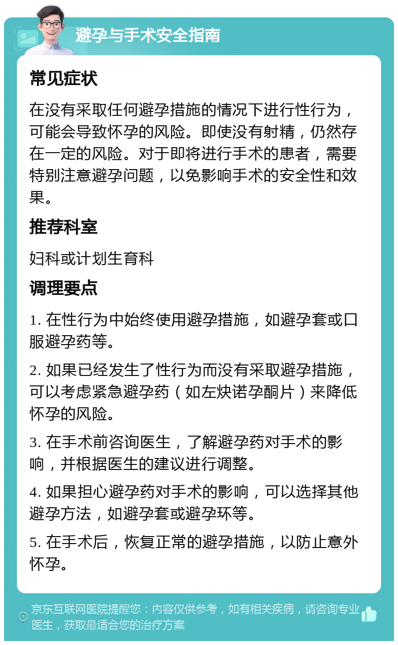 避孕与手术安全指南 常见症状 在没有采取任何避孕措施的情况下进行性行为，可能会导致怀孕的风险。即使没有射精，仍然存在一定的风险。对于即将进行手术的患者，需要特别注意避孕问题，以免影响手术的安全性和效果。 推荐科室 妇科或计划生育科 调理要点 1. 在性行为中始终使用避孕措施，如避孕套或口服避孕药等。 2. 如果已经发生了性行为而没有采取避孕措施，可以考虑紧急避孕药（如左炔诺孕酮片）来降低怀孕的风险。 3. 在手术前咨询医生，了解避孕药对手术的影响，并根据医生的建议进行调整。 4. 如果担心避孕药对手术的影响，可以选择其他避孕方法，如避孕套或避孕环等。 5. 在手术后，恢复正常的避孕措施，以防止意外怀孕。