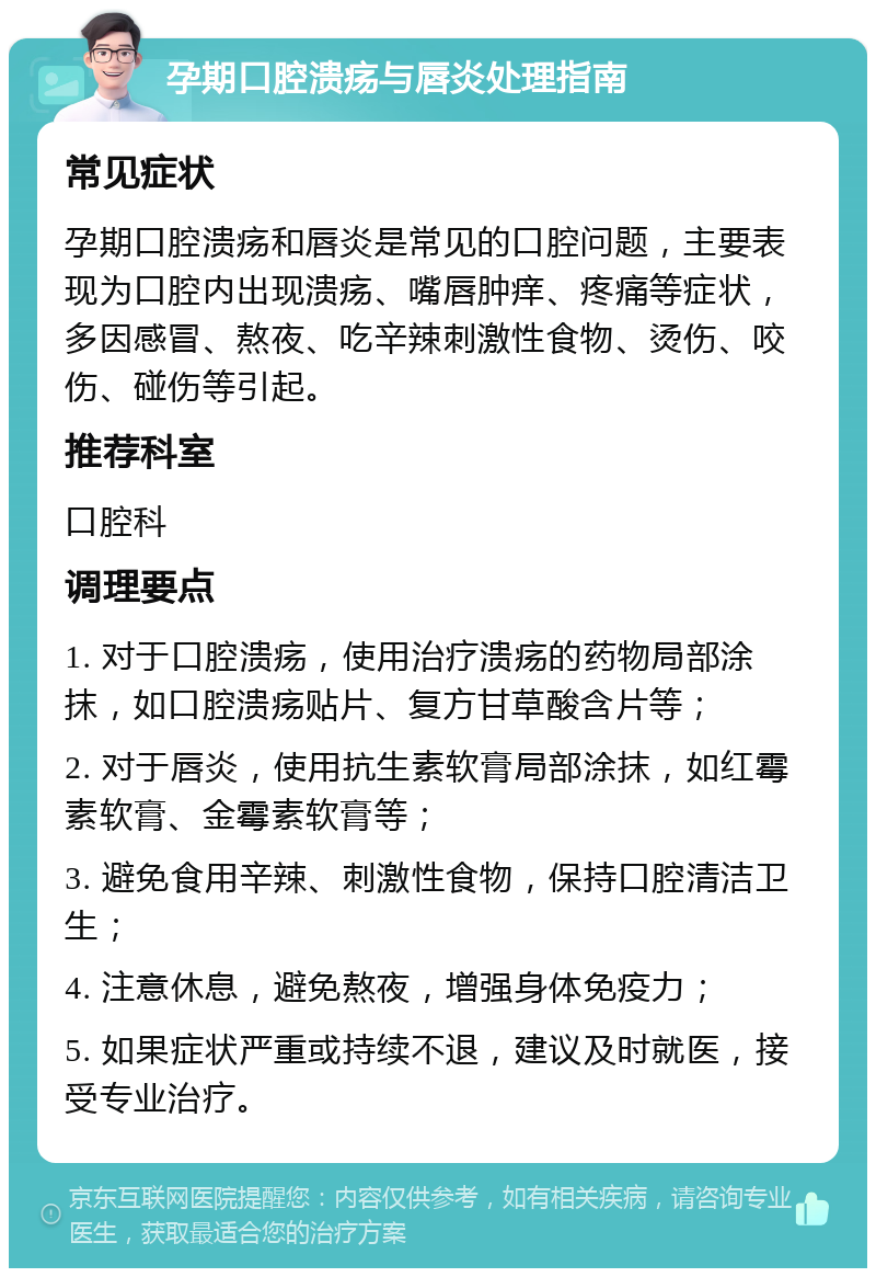 孕期口腔溃疡与唇炎处理指南 常见症状 孕期口腔溃疡和唇炎是常见的口腔问题，主要表现为口腔内出现溃疡、嘴唇肿痒、疼痛等症状，多因感冒、熬夜、吃辛辣刺激性食物、烫伤、咬伤、碰伤等引起。 推荐科室 口腔科 调理要点 1. 对于口腔溃疡，使用治疗溃疡的药物局部涂抹，如口腔溃疡贴片、复方甘草酸含片等； 2. 对于唇炎，使用抗生素软膏局部涂抹，如红霉素软膏、金霉素软膏等； 3. 避免食用辛辣、刺激性食物，保持口腔清洁卫生； 4. 注意休息，避免熬夜，增强身体免疫力； 5. 如果症状严重或持续不退，建议及时就医，接受专业治疗。