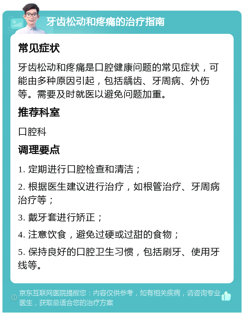 牙齿松动和疼痛的治疗指南 常见症状 牙齿松动和疼痛是口腔健康问题的常见症状，可能由多种原因引起，包括龋齿、牙周病、外伤等。需要及时就医以避免问题加重。 推荐科室 口腔科 调理要点 1. 定期进行口腔检查和清洁； 2. 根据医生建议进行治疗，如根管治疗、牙周病治疗等； 3. 戴牙套进行矫正； 4. 注意饮食，避免过硬或过甜的食物； 5. 保持良好的口腔卫生习惯，包括刷牙、使用牙线等。