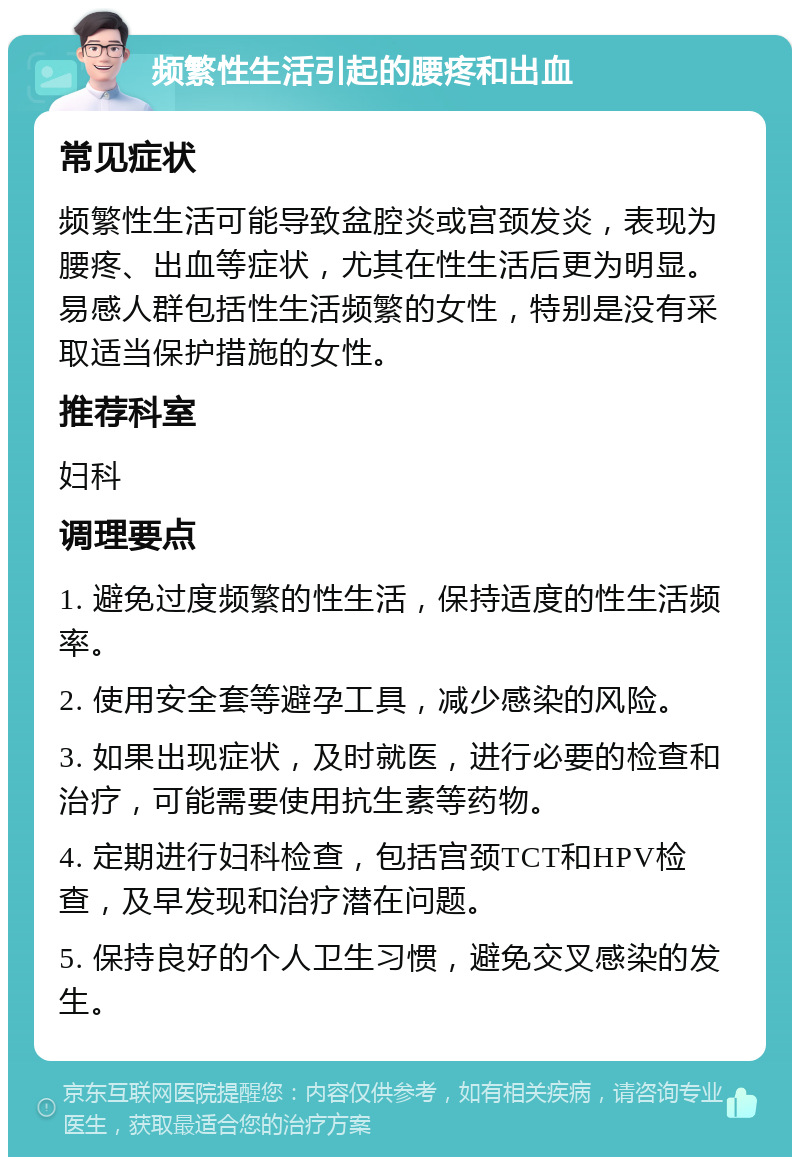 频繁性生活引起的腰疼和出血 常见症状 频繁性生活可能导致盆腔炎或宫颈发炎，表现为腰疼、出血等症状，尤其在性生活后更为明显。易感人群包括性生活频繁的女性，特别是没有采取适当保护措施的女性。 推荐科室 妇科 调理要点 1. 避免过度频繁的性生活，保持适度的性生活频率。 2. 使用安全套等避孕工具，减少感染的风险。 3. 如果出现症状，及时就医，进行必要的检查和治疗，可能需要使用抗生素等药物。 4. 定期进行妇科检查，包括宫颈TCT和HPV检查，及早发现和治疗潜在问题。 5. 保持良好的个人卫生习惯，避免交叉感染的发生。