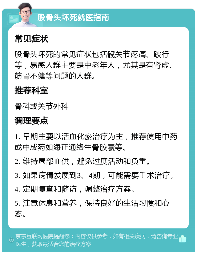 股骨头坏死就医指南 常见症状 股骨头坏死的常见症状包括髋关节疼痛、跛行等，易感人群主要是中老年人，尤其是有肾虚、筋骨不健等问题的人群。 推荐科室 骨科或关节外科 调理要点 1. 早期主要以活血化瘀治疗为主，推荐使用中药或中成药如海正通络生骨胶囊等。 2. 维持局部血供，避免过度活动和负重。 3. 如果病情发展到3、4期，可能需要手术治疗。 4. 定期复查和随访，调整治疗方案。 5. 注意休息和营养，保持良好的生活习惯和心态。