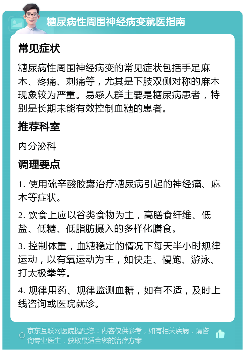 糖尿病性周围神经病变就医指南 常见症状 糖尿病性周围神经病变的常见症状包括手足麻木、疼痛、刺痛等，尤其是下肢双侧对称的麻木现象较为严重。易感人群主要是糖尿病患者，特别是长期未能有效控制血糖的患者。 推荐科室 内分泌科 调理要点 1. 使用硫辛酸胶囊治疗糖尿病引起的神经痛、麻木等症状。 2. 饮食上应以谷类食物为主，高膳食纤维、低盐、低糖、低脂肪摄入的多样化膳食。 3. 控制体重，血糖稳定的情况下每天半小时规律运动，以有氧运动为主，如快走、慢跑、游泳、打太极拳等。 4. 规律用药、规律监测血糖，如有不适，及时上线咨询或医院就诊。