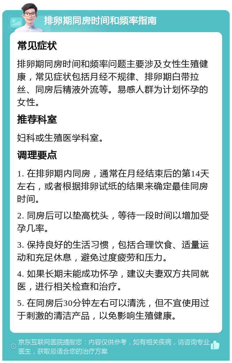 排卵期同房时间和频率指南 常见症状 排卵期同房时间和频率问题主要涉及女性生殖健康，常见症状包括月经不规律、排卵期白带拉丝、同房后精液外流等。易感人群为计划怀孕的女性。 推荐科室 妇科或生殖医学科室。 调理要点 1. 在排卵期内同房，通常在月经结束后的第14天左右，或者根据排卵试纸的结果来确定最佳同房时间。 2. 同房后可以垫高枕头，等待一段时间以增加受孕几率。 3. 保持良好的生活习惯，包括合理饮食、适量运动和充足休息，避免过度疲劳和压力。 4. 如果长期未能成功怀孕，建议夫妻双方共同就医，进行相关检查和治疗。 5. 在同房后30分钟左右可以清洗，但不宜使用过于刺激的清洁产品，以免影响生殖健康。