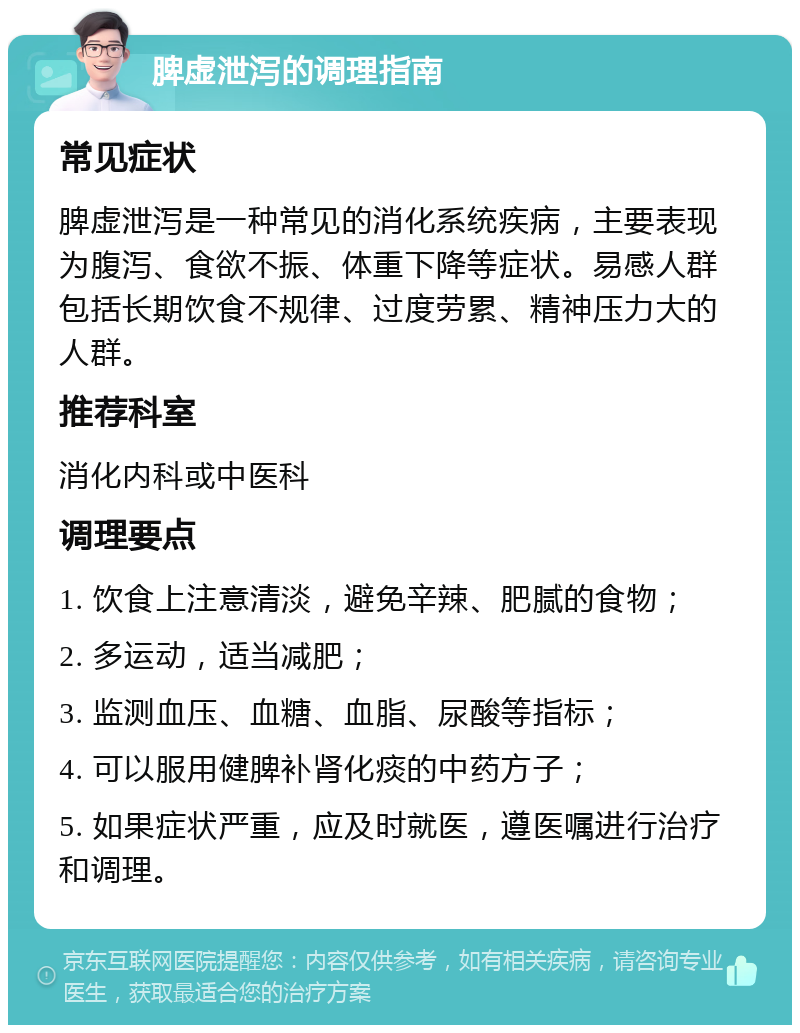 脾虚泄泻的调理指南 常见症状 脾虚泄泻是一种常见的消化系统疾病，主要表现为腹泻、食欲不振、体重下降等症状。易感人群包括长期饮食不规律、过度劳累、精神压力大的人群。 推荐科室 消化内科或中医科 调理要点 1. 饮食上注意清淡，避免辛辣、肥腻的食物； 2. 多运动，适当减肥； 3. 监测血压、血糖、血脂、尿酸等指标； 4. 可以服用健脾补肾化痰的中药方子； 5. 如果症状严重，应及时就医，遵医嘱进行治疗和调理。