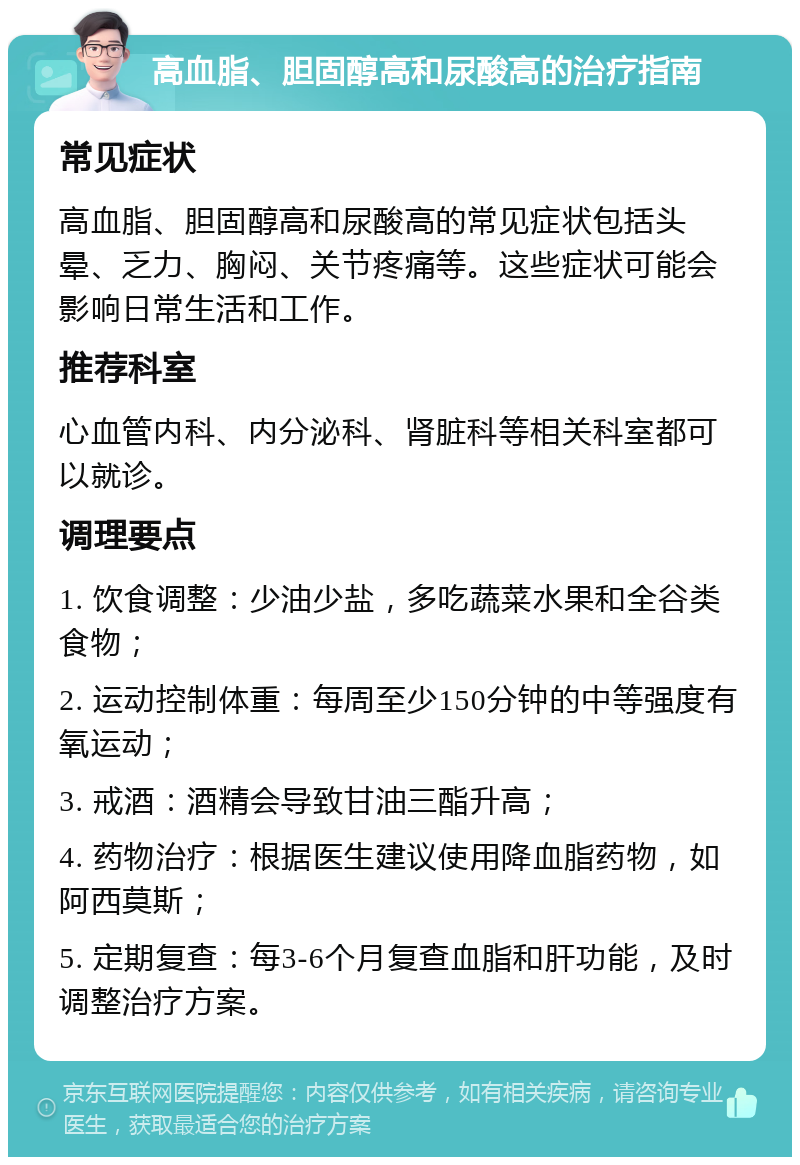 高血脂、胆固醇高和尿酸高的治疗指南 常见症状 高血脂、胆固醇高和尿酸高的常见症状包括头晕、乏力、胸闷、关节疼痛等。这些症状可能会影响日常生活和工作。 推荐科室 心血管内科、内分泌科、肾脏科等相关科室都可以就诊。 调理要点 1. 饮食调整：少油少盐，多吃蔬菜水果和全谷类食物； 2. 运动控制体重：每周至少150分钟的中等强度有氧运动； 3. 戒酒：酒精会导致甘油三酯升高； 4. 药物治疗：根据医生建议使用降血脂药物，如阿西莫斯； 5. 定期复查：每3-6个月复查血脂和肝功能，及时调整治疗方案。