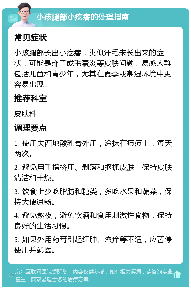 小孩腿部小疙瘩的处理指南 常见症状 小孩腿部长出小疙瘩，类似汗毛未长出来的症状，可能是痱子或毛囊炎等皮肤问题。易感人群包括儿童和青少年，尤其在夏季或潮湿环境中更容易出现。 推荐科室 皮肤科 调理要点 1. 使用夫西地酸乳膏外用，涂抹在痘痘上，每天两次。 2. 避免用手指挤压、剥落和抠抓皮肤，保持皮肤清洁和干燥。 3. 饮食上少吃脂肪和糖类，多吃水果和蔬菜，保持大便通畅。 4. 避免熬夜，避免饮酒和食用刺激性食物，保持良好的生活习惯。 5. 如果外用药膏引起红肿、瘙痒等不适，应暂停使用并就医。