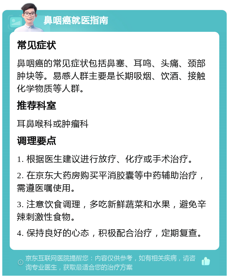 鼻咽癌就医指南 常见症状 鼻咽癌的常见症状包括鼻塞、耳鸣、头痛、颈部肿块等。易感人群主要是长期吸烟、饮酒、接触化学物质等人群。 推荐科室 耳鼻喉科或肿瘤科 调理要点 1. 根据医生建议进行放疗、化疗或手术治疗。 2. 在京东大药房购买平消胶囊等中药辅助治疗，需遵医嘱使用。 3. 注意饮食调理，多吃新鲜蔬菜和水果，避免辛辣刺激性食物。 4. 保持良好的心态，积极配合治疗，定期复查。