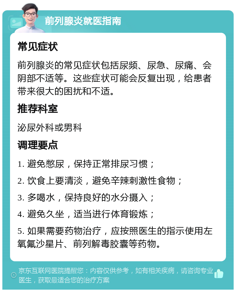 前列腺炎就医指南 常见症状 前列腺炎的常见症状包括尿频、尿急、尿痛、会阴部不适等。这些症状可能会反复出现，给患者带来很大的困扰和不适。 推荐科室 泌尿外科或男科 调理要点 1. 避免憋尿，保持正常排尿习惯； 2. 饮食上要清淡，避免辛辣刺激性食物； 3. 多喝水，保持良好的水分摄入； 4. 避免久坐，适当进行体育锻炼； 5. 如果需要药物治疗，应按照医生的指示使用左氧氟沙星片、前列解毒胶囊等药物。