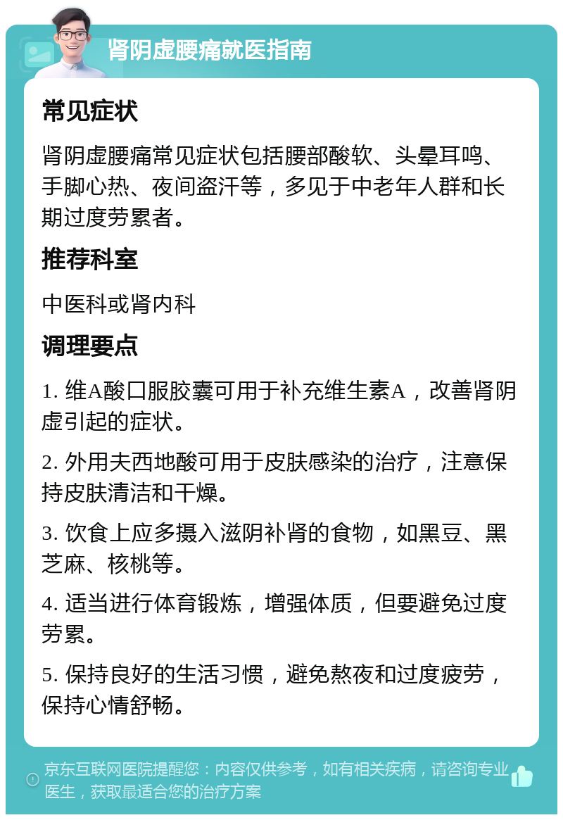 肾阴虚腰痛就医指南 常见症状 肾阴虚腰痛常见症状包括腰部酸软、头晕耳鸣、手脚心热、夜间盗汗等，多见于中老年人群和长期过度劳累者。 推荐科室 中医科或肾内科 调理要点 1. 维A酸口服胶囊可用于补充维生素A，改善肾阴虚引起的症状。 2. 外用夫西地酸可用于皮肤感染的治疗，注意保持皮肤清洁和干燥。 3. 饮食上应多摄入滋阴补肾的食物，如黑豆、黑芝麻、核桃等。 4. 适当进行体育锻炼，增强体质，但要避免过度劳累。 5. 保持良好的生活习惯，避免熬夜和过度疲劳，保持心情舒畅。