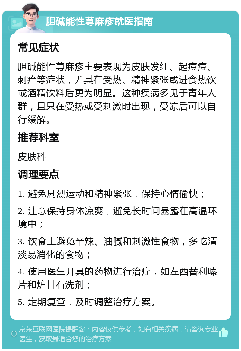 胆碱能性荨麻疹就医指南 常见症状 胆碱能性荨麻疹主要表现为皮肤发红、起痘痘、刺痒等症状，尤其在受热、精神紧张或进食热饮或酒精饮料后更为明显。这种疾病多见于青年人群，且只在受热或受刺激时出现，受凉后可以自行缓解。 推荐科室 皮肤科 调理要点 1. 避免剧烈运动和精神紧张，保持心情愉快； 2. 注意保持身体凉爽，避免长时间暴露在高温环境中； 3. 饮食上避免辛辣、油腻和刺激性食物，多吃清淡易消化的食物； 4. 使用医生开具的药物进行治疗，如左西替利嗪片和炉甘石洗剂； 5. 定期复查，及时调整治疗方案。