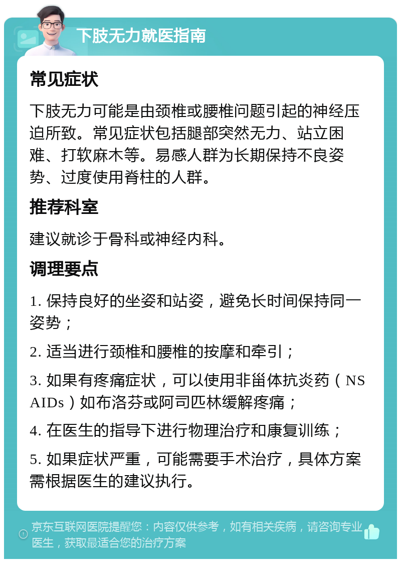 下肢无力就医指南 常见症状 下肢无力可能是由颈椎或腰椎问题引起的神经压迫所致。常见症状包括腿部突然无力、站立困难、打软麻木等。易感人群为长期保持不良姿势、过度使用脊柱的人群。 推荐科室 建议就诊于骨科或神经内科。 调理要点 1. 保持良好的坐姿和站姿，避免长时间保持同一姿势； 2. 适当进行颈椎和腰椎的按摩和牵引； 3. 如果有疼痛症状，可以使用非甾体抗炎药（NSAIDs）如布洛芬或阿司匹林缓解疼痛； 4. 在医生的指导下进行物理治疗和康复训练； 5. 如果症状严重，可能需要手术治疗，具体方案需根据医生的建议执行。