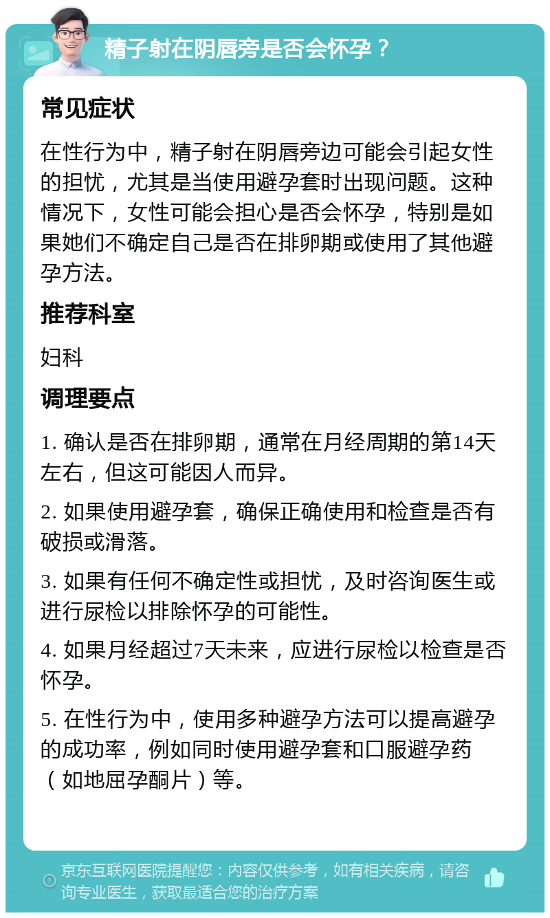 精子射在阴唇旁是否会怀孕？ 常见症状 在性行为中，精子射在阴唇旁边可能会引起女性的担忧，尤其是当使用避孕套时出现问题。这种情况下，女性可能会担心是否会怀孕，特别是如果她们不确定自己是否在排卵期或使用了其他避孕方法。 推荐科室 妇科 调理要点 1. 确认是否在排卵期，通常在月经周期的第14天左右，但这可能因人而异。 2. 如果使用避孕套，确保正确使用和检查是否有破损或滑落。 3. 如果有任何不确定性或担忧，及时咨询医生或进行尿检以排除怀孕的可能性。 4. 如果月经超过7天未来，应进行尿检以检查是否怀孕。 5. 在性行为中，使用多种避孕方法可以提高避孕的成功率，例如同时使用避孕套和口服避孕药（如地屈孕酮片）等。