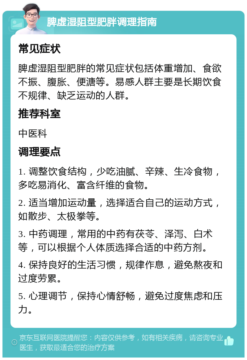 脾虚湿阻型肥胖调理指南 常见症状 脾虚湿阻型肥胖的常见症状包括体重增加、食欲不振、腹胀、便溏等。易感人群主要是长期饮食不规律、缺乏运动的人群。 推荐科室 中医科 调理要点 1. 调整饮食结构，少吃油腻、辛辣、生冷食物，多吃易消化、富含纤维的食物。 2. 适当增加运动量，选择适合自己的运动方式，如散步、太极拳等。 3. 中药调理，常用的中药有茯苓、泽泻、白术等，可以根据个人体质选择合适的中药方剂。 4. 保持良好的生活习惯，规律作息，避免熬夜和过度劳累。 5. 心理调节，保持心情舒畅，避免过度焦虑和压力。