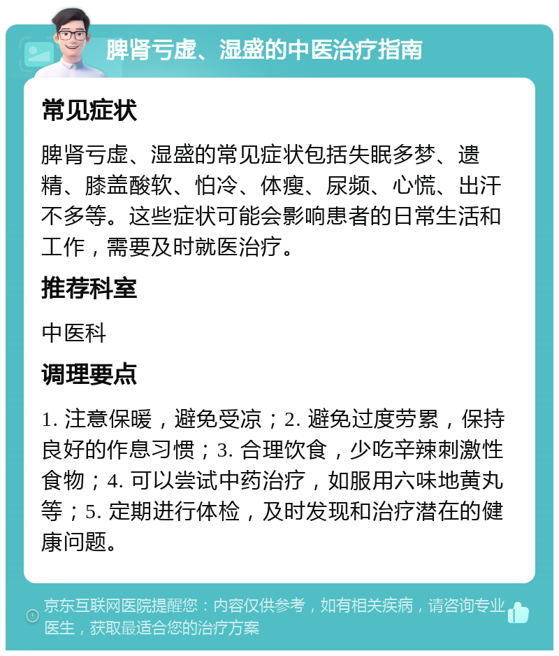 脾肾亏虚、湿盛的中医治疗指南 常见症状 脾肾亏虚、湿盛的常见症状包括失眠多梦、遗精、膝盖酸软、怕冷、体瘦、尿频、心慌、出汗不多等。这些症状可能会影响患者的日常生活和工作，需要及时就医治疗。 推荐科室 中医科 调理要点 1. 注意保暖，避免受凉；2. 避免过度劳累，保持良好的作息习惯；3. 合理饮食，少吃辛辣刺激性食物；4. 可以尝试中药治疗，如服用六味地黄丸等；5. 定期进行体检，及时发现和治疗潜在的健康问题。