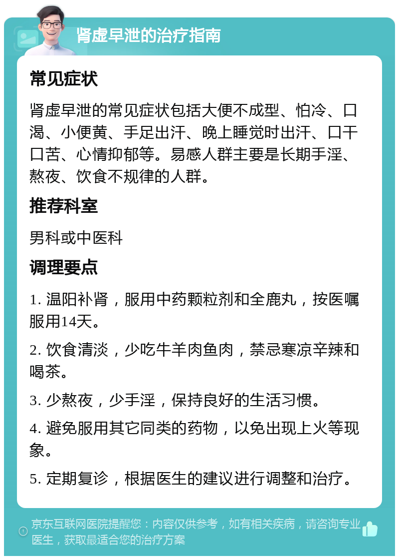 肾虚早泄的治疗指南 常见症状 肾虚早泄的常见症状包括大便不成型、怕冷、口渴、小便黄、手足出汗、晚上睡觉时出汗、口干口苦、心情抑郁等。易感人群主要是长期手淫、熬夜、饮食不规律的人群。 推荐科室 男科或中医科 调理要点 1. 温阳补肾，服用中药颗粒剂和全鹿丸，按医嘱服用14天。 2. 饮食清淡，少吃牛羊肉鱼肉，禁忌寒凉辛辣和喝茶。 3. 少熬夜，少手淫，保持良好的生活习惯。 4. 避免服用其它同类的药物，以免出现上火等现象。 5. 定期复诊，根据医生的建议进行调整和治疗。