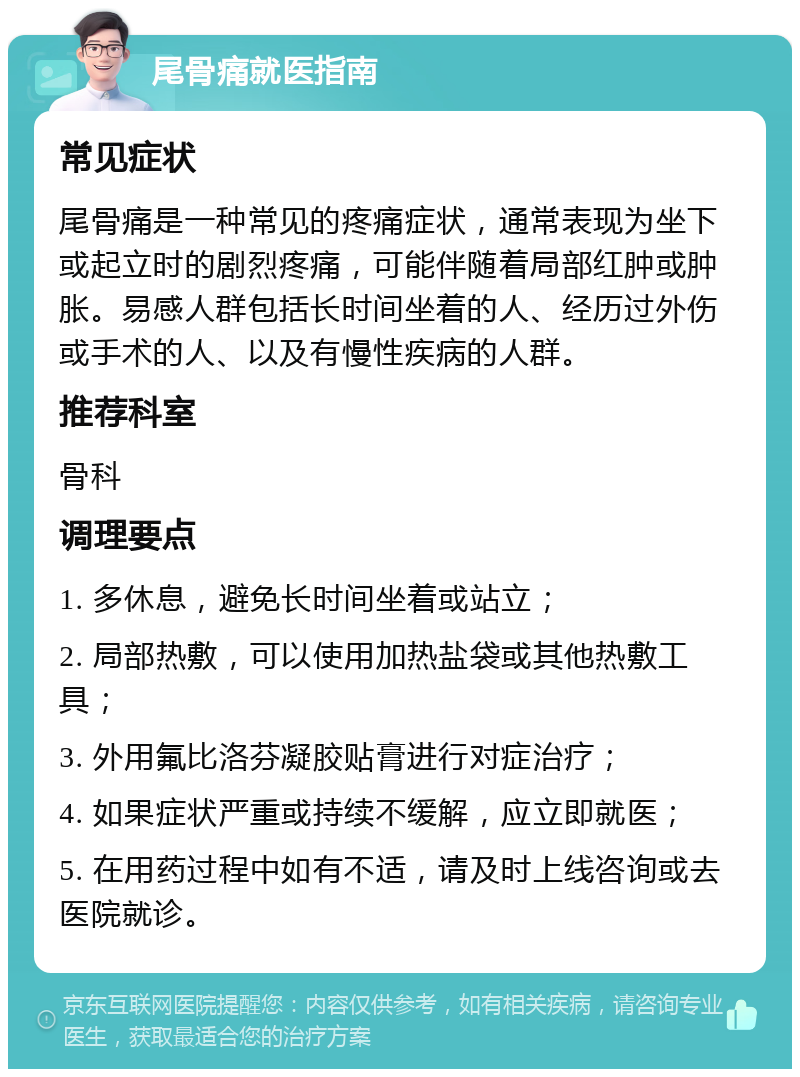 尾骨痛就医指南 常见症状 尾骨痛是一种常见的疼痛症状，通常表现为坐下或起立时的剧烈疼痛，可能伴随着局部红肿或肿胀。易感人群包括长时间坐着的人、经历过外伤或手术的人、以及有慢性疾病的人群。 推荐科室 骨科 调理要点 1. 多休息，避免长时间坐着或站立； 2. 局部热敷，可以使用加热盐袋或其他热敷工具； 3. 外用氟比洛芬凝胶贴膏进行对症治疗； 4. 如果症状严重或持续不缓解，应立即就医； 5. 在用药过程中如有不适，请及时上线咨询或去医院就诊。