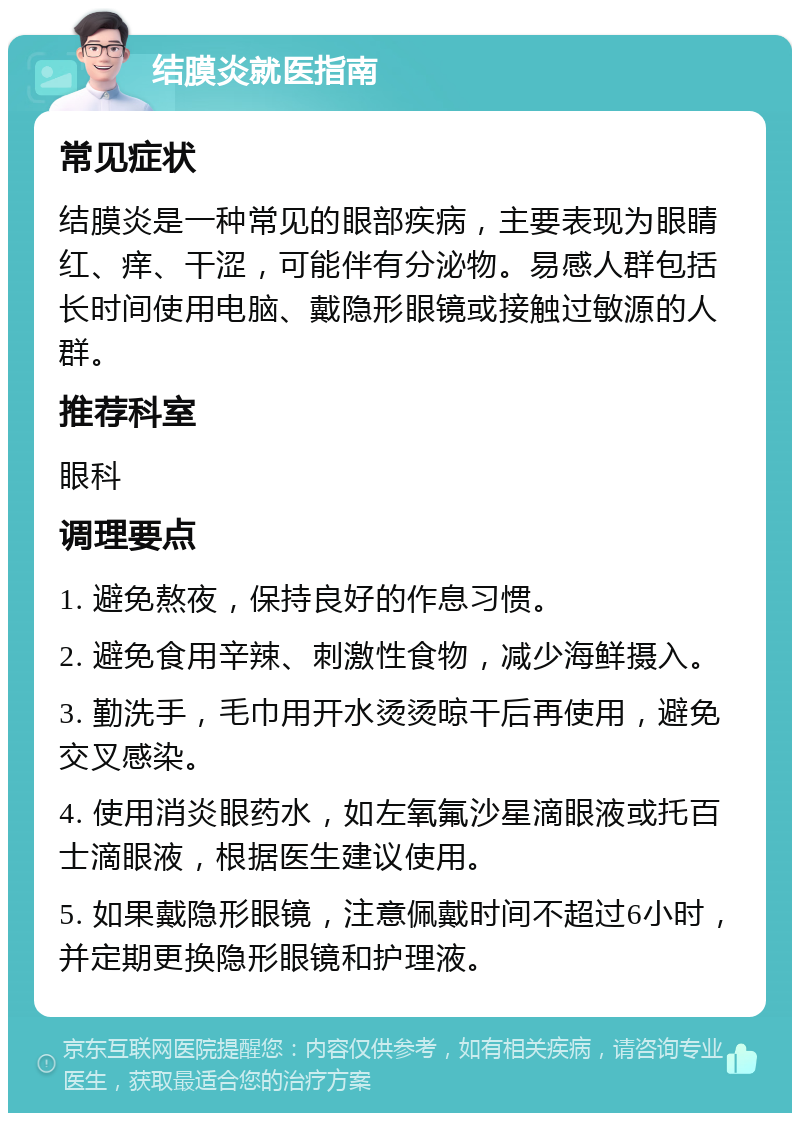 结膜炎就医指南 常见症状 结膜炎是一种常见的眼部疾病，主要表现为眼睛红、痒、干涩，可能伴有分泌物。易感人群包括长时间使用电脑、戴隐形眼镜或接触过敏源的人群。 推荐科室 眼科 调理要点 1. 避免熬夜，保持良好的作息习惯。 2. 避免食用辛辣、刺激性食物，减少海鲜摄入。 3. 勤洗手，毛巾用开水烫烫晾干后再使用，避免交叉感染。 4. 使用消炎眼药水，如左氧氟沙星滴眼液或托百士滴眼液，根据医生建议使用。 5. 如果戴隐形眼镜，注意佩戴时间不超过6小时，并定期更换隐形眼镜和护理液。