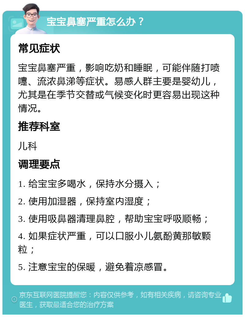 宝宝鼻塞严重怎么办？ 常见症状 宝宝鼻塞严重，影响吃奶和睡眠，可能伴随打喷嚏、流浓鼻涕等症状。易感人群主要是婴幼儿，尤其是在季节交替或气候变化时更容易出现这种情况。 推荐科室 儿科 调理要点 1. 给宝宝多喝水，保持水分摄入； 2. 使用加湿器，保持室内湿度； 3. 使用吸鼻器清理鼻腔，帮助宝宝呼吸顺畅； 4. 如果症状严重，可以口服小儿氨酚黄那敏颗粒； 5. 注意宝宝的保暖，避免着凉感冒。